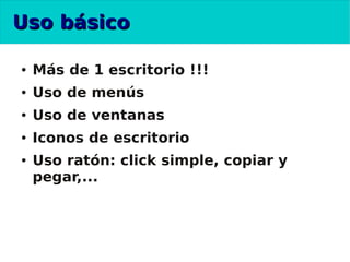 Uso básico

●   Más de 1 escritorio !!!
●   Uso de menús
●   Uso de ventanas
●   Iconos de escritorio
●   Uso ratón: click simple, copiar y
    pegar,...
 