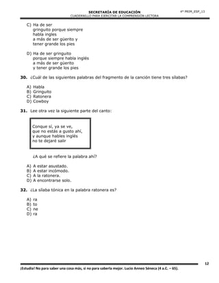 SECRETARÍA DE EDUCACIÓN
CUADERNILLO PARA EJERCITAR LA COMPRENSIÓN LECTORA
12
¡Estudia! No para saber una cosa más, si no para saberla mejor. Lucio Anneo Séneca (4 a.C. – 65).
4° PRIM_ESP_13
C) Ha de ser
gringuito porque siempre
habla ingles
a más de ser güerito y
tener grande los pies
D) Ha de ser gringuito
porque siempre habla inglés
a más de ser güerito
y tener grande los pies
30. ¿Cuál de las siguientes palabras del fragmento de la canción tiene tres sílabas?
A) Habla
B) Gringuito
C) Ratonera
D) Cowboy
31. Lee otra vez la siguiente parte del canto:
Conque sí, ya se ve,
que no estás a gusto ahí,
y aunque hables inglés
no te dejaré salir
¿A qué se refiere la palabra ahí?
A) A estar asustado.
B) A estar incómodo.
C) A la ratonera.
D) A encontrarse solo.
32. ¿La sílaba tónica en la palabra ratonera es?
A) ra
B) to
C) ne
D) ra
 