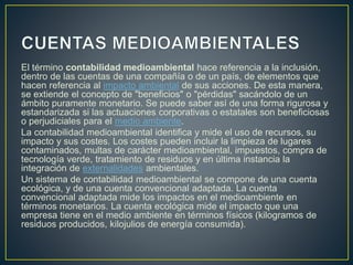 El término contabilidad medioambiental hace referencia a la inclusión,
dentro de las cuentas de una compañía o de un país, de elementos que
hacen referencia al impacto ambiental de sus acciones. De esta manera,
se extiende el concepto de "beneficios" o "pérdidas" sacándolo de un
ámbito puramente monetario. Se puede saber así de una forma rigurosa y
estandarizada si las actuaciones corporativas o estatales son beneficiosas
o perjudiciales para el medio ambiente.
La contabilidad medioambiental identifica y mide el uso de recursos, su
impacto y sus costes. Los costes pueden incluir la limpieza de lugares
contaminados, multas de carácter medioambiental, impuestos, compra de
tecnología verde, tratamiento de residuos y en última instancia la
integración de externalidades ambientales.
Un sistema de contabilidad medioambiental se compone de una cuenta
ecológica, y de una cuenta convencional adaptada. La cuenta
convencional adaptada mide los impactos en el medioambiente en
términos monetarios. La cuenta ecológica mide el impacto que una
empresa tiene en el medio ambiente en términos físicos (kilogramos de
residuos producidos, kilojulios de energía consumida).
 