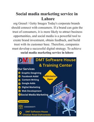 Social madia marketing service in
Lahore
org Greuel / Getty Images Today's corporate brands
should connect with consumers. If a brand can gain the
trust of consumers, it is more likely to attract business
opportunities, and social media is a powerful tool to
create brand investment, obtain feedback, and build
trust with its customer base. Therefore, companies
must develop a successful digital strategy. To achieve
social madia marketing service in lahore
 