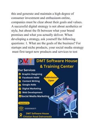 this and generate and maintain a high degree of
consumer investment and enthusiasm online,
companies must be clear about their goals and values.
A successful digital strategy is not about aesthetics or
style, but about the fit between what your brand
promises and what you actually deliver. When
developing a strategy, ask yourself the following
questions: 1. What are the goals of the business? For
startups and niche products, your social media strategy
must first target new products and services to test
 