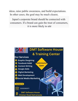 ideas, raise public awareness, and build expectations.
In other cases, the goal may be much clearer,
Japan's corporate brand should be connected with
consumers. If a brand can gain the trust of consumers,
it is more likely to attr
 