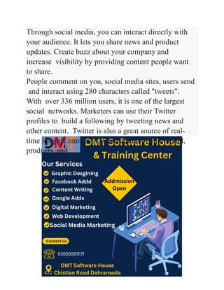 Through social media, you can interact directly with
your audience. It lets you share news and product
updates. Create buzz about your company and
increase visibility by providing content people want
to share.
People comment on you, social media sites, users send
and interact using 280 characters called "tweets".
With over 336 million users, it is one of the largest
social networks. Marketers can use their Twitter
profiles to build a following by tweeting news and
other content. Twitter is also a great source of real-
time insights into market perception of your brand,
products, and
 