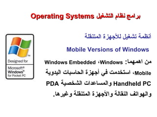 ‫المتنقلة‬ ‫للجهزة‬ ‫تشغيل‬ ‫أنظمة‬
Mobile Versions of Windows
:‫اهمهما‬ ‫من‬Windows Embedded ،Windows
Mobile،‫استخدمت‬‫اليدوية‬ ‫الحاسبات‬ ‫أجهزة‬ ‫في‬
Handheld PC‫الشخصية‬ ‫والمساعدات‬PDA
‫وغيرها‬ ‫المتنقلة‬ ‫والجهزة‬ ‫النقالة‬ ‫والهواتف‬.
Operating SystemsOperating Systems ‫التشغيل‬ ‫نظام‬ ‫برامج‬‫التشغيل‬ ‫نظام‬ ‫برامج‬
‫النظم‬ ‫برامج‬ – ‫السابع‬ ‫الفصل‬ – ‫الثالثة‬ ‫الوحدة‬
 