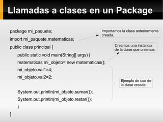 Llamadas a clases en un Package package mi_paquete; import mi_paquete.matematicas; public class principal { public static void main(String[] args) { matematicas mi_objeto= new matematicas(); mi_objeto.val1=4; mi_objeto.val2=2; System.out.println(mi_objeto.sumar()); System.out.println(mi_objeto.restar()); } } Importamos la clase anteriormente creada. Creamos una instancia de la clase que creamos. Ejemplo de uso de la clase creada 