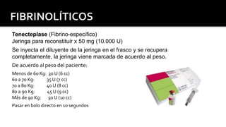 Tenecteplase (Fibrino-específico)
Jeringa para reconstituir x 50 mg (10.000 U)
Se inyecta el diluyente de la jeringa en el frasco y se recupera
completamente, la jeringa viene marcada de acuerdo al peso.
De acuerdo al peso del paciente:
Menos de 60 Kg: 30 U (6 cc)
60 a 70 Kg: 35 U (7 cc)
70 a 80 Kg: 40 U (8 cc)
80 a 90 Kg: 45 U (9 cc)
Más de 90 Kg: 50 U (10 cc)
Pasar en bolo directo en 10 segundos
 