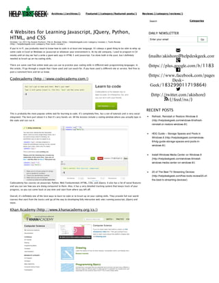 (http://helpdeskgeek.com)

Archives (/archives/)

Featured (/category/featured-posts/)

Reviews (/category/reviews/)
Search

4 Websites for Learning Javascript, JQuery, Python,
HTML, and CSS
October 1st, 2012 by Aseem Kishore | File in: Reviews (http://helpdeskgeek.com/category/reviews/), Tools Review
(http://helpdeskgeek.com/category/free-tools-review/)

If you’re in IT, you probably need to know how to code in at least one language. It’s always a good thing to be able to whip up
some code in Excel or Windows or Javascript or whatever your environment is. At my old company, I used to program in C#
mostly until on day we had a write a giant web app in HTML 5 and Javascript. I’ve done both in the past, but I definitely
needed to brush up on my coding skills.
There are some cool free online tools you can use to practice your coding skills in different web programming languages. In
this article, I’ll go through a couple that I have used and can vouch for. If you have used a different site or service, feel free to
post a comment here and let us know.

Codecademy (http://www.codecademy.com/)

This is probably the most popular online tool for learning to code. It’s completely free, has a ton of tutorials and is very social

Categories

DAILY NEWSLETTER
Enter your email

Go


(mailto:akishore@helpdeskgeek.com)

(https://plus.google.com/b/118345

(https://www.facebook.com/pages/H
DeskGeek/183299011719864)

(http://twitter.com/akishore)
 (/feed/rss/)
RECENT POSTS

integrated. The best part about it is that it’s very hands-on. All the lessons include a coding window where you actually type in

Refresh, Reinstall or Restore Windows 8

the code and can run it.

(http://helpdeskgeek.com/windows-8/refreshreinstall-or-restore-windows-8/)

HDG Guide – Storage Spaces and Pools in
Windows 8 (http://helpdeskgeek.com/windows8/hdg-guide-storage-spaces-and-pools-inwindows-8/)

Install Windows Media Center on Windows 8
(http://helpdeskgeek.com/windows-8/installwindows-media-center-on-windows-8/)

20 of The Best TV Streaming Devices
(http://helpdeskgeek.com/free-tools-review/20-ofCodecademy has courses on Javascript, Python, Web Fundamentals (HTML, CSS), and JQuery. It also has a lot of social features
and you can see how you are doing compared to them. Also, it has a very detailed tracking system that keeps track of your
progress, so you can come back at any time and start from where you left off.
Overall, it’s definitely one of the best ways to learn to code or to brush up on your coding skills. They provide full real-world
courses that start from the basics and go all the way to developing fully interactive web sites running Javascript, JQuery and
more.

Khan Academy (http://www.khanacademy.org/cs/)

the-best-tv-streaming-devices/)

 