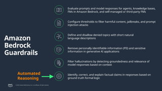 © 2025, Amazon Web Services, Inc. or its affiliates. All rights reserved.
Amazon
Bedrock
Guardrails
Evaluate prompts and model responses for agents, knowledge bases,
FMs in Amazon Bedrock, and self-managed or third-party FMs
Configure thresholds to filter harmful content, jailbreaks, and prompt
injection attacks
Define and disallow denied topics with short natural
language descriptions
Remove personally identifiable information (PII) and sensitive
information in generative AI applications
Filter hallucinations by detecting groundedness and relevance of
model responses based on context
Identify, correct, and explain factual claims in responses based on
ground truth formal logic
Automated
Reasoning
 