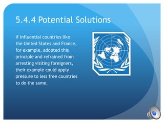 5.4.4 Potential Solutions
If influential countries like
the United States and France,
for example, adopted this
principle and refrained from
arresting visiting foreigners,
their example could apply
pressure to less free countries
to do the same.
 