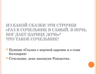 ИЗ КАКОЙ СКАЗКИ ЭТИ СТРОЧКИ
«РАЗ В СОЧЕЛЬНИК В САМЫЙ, В НОЧЬ,
БОГ ДАЕТ ЦАРИЦЕ ДОЧЬ»?
ЧТО ТАКОЕ СОЧЕЛЬНИК?
 Пушкин «Сказка о мертвой царевне и о семи
богатырях»
 Сочельник- день накануне Рождества.
 