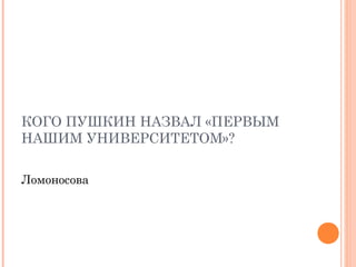КОГО ПУШКИН НАЗВАЛ «ПЕРВЫМ
НАШИМ УНИВЕРСИТЕТОМ»?
Ломоносова
 
