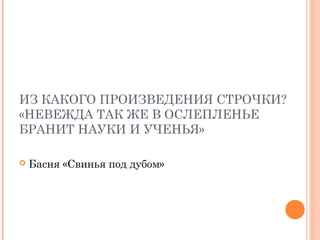 ИЗ КАКОГО ПРОИЗВЕДЕНИЯ СТРОЧКИ?
«НЕВЕЖДА ТАК ЖЕ В ОСЛЕПЛЕНЬЕ
БРАНИТ НАУКИ И УЧЕНЬЯ»
 Басня «Свинья под дубом»
 