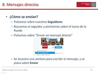 40Módulo 2. Espacio 3.0. Tema 5. Twitter
8. Mensajes directos
• ¿Cómo se envían?
– Pulsamos sobre nuestros Seguidores
– Buscamos el seguidor y pinchamos sobre el icono de la
Rueda
– Pulsamos sobre “Enviar un mensaje directo”
– Se muestra una ventana para escribir el mensaje, y se
pulsa sobre Enviar
 