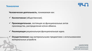 Технология
Человеческая деятельность, понимаемая как:
✓ Коллективная (общественная).
✓ Производительная, состоящая из функциональных актов
производства, распределения и/или обмена.
✓ Реализующая рациональную функциональную идею.
✓ Осуществляемая над материальными предметами с использованием
материальных устройств
 