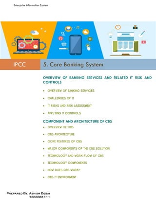 Enterprise Information System
Prepared By: Ashish Desai
7383381111
IPCC 5. Core Banking System
 OVERVIEW OF BANKING SERVICES
 CHALLENGES OF IT
 IT RISKS AND RISK ASSESSMENT
 APPLYING IT CONTROLS
 OVERVIEW OF CBS
 CBS ARCHITECTURE
 CORE FEATURES OF CBS
 MAJOR COMPONENTS OF THE CBS SOLUTION
 TECHNOLOGY AND WORK-FLOW OF CBS
 TECHNOLOGY COMPONENTS
 HOW DOES CBS WORK?
 CBS IT ENVIRONMENT
 