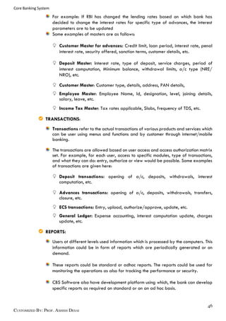 Core Banking System
For example: If RBI has changed the lending rates based on which bank has
decided to change the interest rates for specific type of advances, the interest
parameters are to be updated
Some examples of masters are as follows:
Customer Master for advances: Credit limit, loan period, interest rate, penal
interest rate, security offered, sanction terms, customer details, etc.
Deposit Master: Interest rate, type of deposit, service charges, period of
interest computation, Minimum balance, withdrawal limits, a/c type (NRE/
NRO), etc.
Customer Master: Customer type, details, address, PAN details,
Employee Master: Employee Name, Id, designation, level, joining details,
salary, leave, etc.
Income Tax Master: Tax rates applicable, Slabs, frequency of TDS, etc.
TRANSACTIONS:
Transactions refer to the actual transactions of various products and services which
can be user using menus and functions and by customer through internet/mobile
banking.
The transactions are allowed based on user access and access authorization matrix
set. For example, for each user, access to specific modules, type of transactions,
and what they can do: entry, authorize or view would be possible. Some examples
of transactions are given here:
Deposit transactions: opening of a/c, deposits, withdrawals, interest
computation, etc.
Advances transactions: opening of a/c, deposits, withdrawals, transfers,
closure, etc.
ECS transactions: Entry, upload, authorize/approve, update, etc.
General Ledger: Expense accounting, interest computation update, charges
update, etc.
REPORTS:
Users at different levels used information which is processed by the computers. This
information could be in form of reports which are periodically generated or on
demand.
These reports could be standard or adhoc reports. The reports could be used for
monitoring the operations as also for tracking the performance or security.
CBS Software also have development platform using which, the bank can develop
specific reports as required on standard or on an ad hoc basis.
 