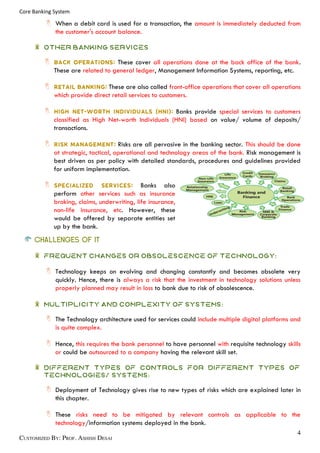 Core Banking System
When a debit card is used for a transaction, the amount is immediately deducted from
the customer's account balance.
OTHER BANKING SERVICES
These cover all operations done at the back office of the bank.
These are related to general ledger, Management Information Systems, reporting, etc.
These are also called front-office operations that cover all operations
which provide direct retail services to customers.
Banks provide special services to customers
classified as High Net-worth Individuals (HNI) based on value/ volume of deposits/
transactions.
Risks are all pervasive in the banking sector. This should be done
at strategic, tactical, operational and technology areas of the bank. Risk management is
best driven as per policy with detailed standards, procedures and guidelines provided
for uniform implementation.
Banks also
perform other services such as insurance
broking, claims, underwriting, life insurance,
non-life insurance, etc. However, these
would be offered by separate entities set
up by the bank.
CHALLENGES OF IT
Frequent changes or obsolescence of technology:
Technology keeps on evolving and changing constantly and becomes obsolete very
quickly. Hence, there is always a risk that the investment in technology solutions unless
properly planned may result in loss to bank due to risk of obsolescence.
Multiplicity and complexity of systems:
The Technology architecture used for services could include multiple digital platforms and
is quite complex.
Hence, this requires the bank personnel to have personnel with requisite technology skills
or could be outsourced to a company having the relevant skill set.
Different types of controls for different types of
technologies/ systems:
Deployment of Technology gives rise to new types of risks which are explained later in
this chapter.
These risks need to be mitigated by relevant controls as applicable to the
technology/information systems deployed in the bank.
 