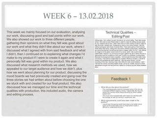 WEEK 6 – 13.02.2018
This week we mainly focused on our evaluation, analysing
our work, discussing good and bad points within our work.
We also showed our work to three different people,
gathering their opinions on what they felt was good about
our work and what they didn’t like about our work, where I
discussed what I agreed with from said feedback and what
I didn’t, then I continued on to explaining what changes I’d
make to my product if I were to create it again and what I
personally felt was good within my product. We also
discussed what research methods we used, how we
appealed to our target audience and how we didn’t, plus
how we went about planning for our product, discussing the
mood boards we had previously created and going over the
three stories we had written about before choosing the one
we stuck with and created for our final product. We also
discussed how we managed our time and the technical
qualities with production, this included audio, the camera
and editing process.
 