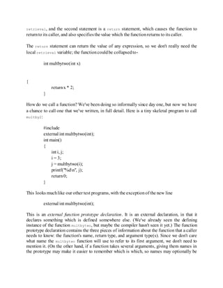 retrieval, and the second statement is a return statement, which causes the function to
returnto its caller, and also specifiesthe value which the functionreturns to its caller.
The return statement can return the value of any expression, so we don't really need the
local retrieval variable; the functioncouldbe collapsedto-
int multbytwo(int x)
{
returnx * 2;
}
How do we call a function? We've been doing so informally since day one, but now we have
a chance to call one that we've written, in full detail. Here is a tiny skeletal program to call
multby2:
#include
external int multbytwo(int);
int main()
{
int i, j;
i = 3;
j = multbytwo(i);
printf("%dn", j);
return0;
}
This looks muchlike our other test programs, with the exceptionof the new line
external int multbytwo(int);
This is an external function prototype declaration. It is an external declaration, in that it
declares something which is defined somewhere else. (We've already seen the defining
instance of the function multbytwo, but maybe the compiler hasn't seen it yet.) The function
prototype declaration contains the three pieces of information about the function that a caller
needs to know: the function's name, return type, and argument type(s). Since we don't care
what name the multbytwo function will use to refer to its first argument, we don't need to
mention it. (On the other hand, if a function takes several arguments, giving them names in
the prototype may make it easier to remember which is which, so names may optionally be
 