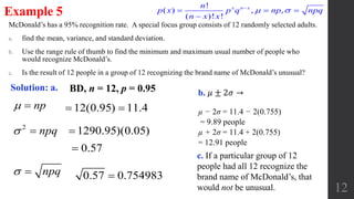 McDonald’s has a 95% recognition rate. A special focus group consists of 12 randomly selected adults.
a. find the mean, variance, and standard deviation.
b. Use the range rule of thumb to find the minimum and maximum usual number of people who
would recognize McDonald’s.
c. Is the result of 12 people in a group of 12 recognizing the brand name of McDonald’s unusual?
12
Example 5
Solution: a.
np 
2
npq 
npq 
12(0.95) 11.4 
1290.95)(0.05)
0.57 0.754983
0.57
µ − 2σ = 11.4 − 2(0.755)
= 9.89 people
µ + 2σ = 11.4 + 2(0.755)
= 12.91 people
c. If a particular group of 12
people had all 12 recognize the
brand name of McDonald’s, that
would not be unusual.
BD, n = 12, p = 0.95
!
( ) , ,
( )! !
x n xn
p x p q np npq
n x x
 
  

b. 𝜇 ± 2𝜎 →
 