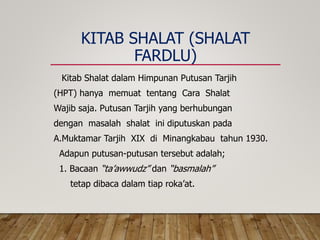 KITAB SHALAT (SHALAT
FARDLU)
Kitab Shalat dalam Himpunan Putusan Tarjih
(HPT) hanya memuat tentang Cara Shalat
Wajib saja. Putusan Tarjih yang berhubungan
dengan masalah shalat ini diputuskan pada
A.Muktamar Tarjih XIX di Minangkabau tahun 1930.
Adapun putusan-putusan tersebut adalah;
1. Bacaan “ta’awwudz” dan “basmalah”
tetap dibaca dalam tiap roka’at.
 