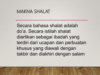 MAKNA SHALAT
Secara bahasa shalat adalah
do’a. Secara istilah shalat
diartikan sebagai ibadah yang
terdiri dari ucapan dan perbuatan
khusus yang diawali dengan
takbir dan diakhiri dengan salam
 