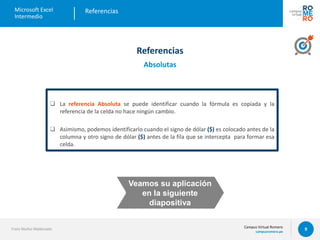 Campus Virtual Romero
campusromero.pe
Microsoft Excel
Intermedio
9
 La referencia Absoluta se puede identificar cuando la fórmula es copiada y la
referencia de la celda no hace ningún cambio.
 Asimismo, podemos identificarlo cuando el signo de dólar ($) es colocado antes de la
columna y otro signo de dólar ($) antes de la fila que se intercepta para formar esa
celda.
Referencias
Franz Muñoz Maldonado
Referencias
Absolutas
Veamos su aplicación
en la siguiente
diapositiva
 