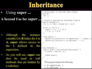 • Using super ...
A Second Use for super ...
• Although the instance
variable i in B hides the i in
A, super allows access to
the i defined in the
superclass.
• As you will see, super can
also be used to call
methods that are hidden by
a subclass.
 