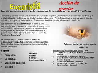 Acción de
gracias
La celebración eucarística es la renovación, la actualización del sacrificio de Cristo.
Es fuente y cima de toda la vida cristiana. La Eucaristía significa y realiza la comunión de vida con Dios y la
unidad del pueblo de Dios por las que la Iglesia es ella misma . Por la Eucaristía nos unimos ya a la liturgia
del cielo y anticipamos la vida eterna. En resumen es el compendio y la suma de nuestra fe.
Lc 22,19-20
Debemos dar la vida por los demás.
Signos
• Pan y vino
• La palabra
• Oraciones comunes
• Silencio
Ministro:
Sujeto:
Forma:
Imprime carácter:
Citas Bíblicas y Documentos de la Iglesia: LG 11
• Lc 22,19; 1Co 11, 24; Mt 26, 26; Mc 14, 22; (Acción de
Gracias)
• 1Co 11, 20; Ap 19, 9 (Banquete del Señor)
• Mt 14, 19; Mt 15, 36; Mc 8, 6, 19; Mt 26,26; 1Cor 11,24
(Fracción del pan)
• 1Co 11, 17-34 (Asamblea Eucarística)
• Hch 13, 15; Sal 116, 13.17; 1P 2, 5; Mt 1, 11
• (Santo sacrificio – Memorial)
Los elementos de la Eucaristía son el pan y el vino
sacramental que se consagran en un altar o en una mesa
de comunión y se consumen a partir de entonces. Los
comulgantes, aquellos que consumen los elementos,
pueden hablar de "recibir la Eucaristía", así como de
"celebrar la Eucaristía".
En consecuencia, ¿cuáles son las 4 partes de
la Eucaristía? Las partes de la misa son las siguientes:
Ritos iníciales, liturgia de la palabra, liturgia eucarística y
ritos de despedida.
 