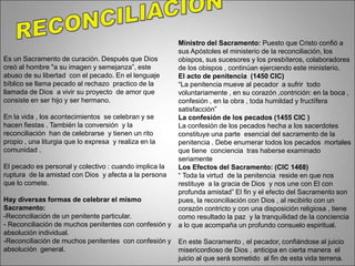 Es un Sacramento de curación. Después que Dios
creó al hombre "a su imagen y semejanza”, este
abuso de su libertad con el pecado. En el lenguaje
bíblico se llama pecado al rechazo practico de la
llamada de Dios a vivir su proyecto de amor que
consiste en ser hijo y ser hermano.
En la vida , los acontecimientos se celebran y se
hacen fiestas . También la conversión y la
reconciliación han de celebrarse y tienen un rito
propio , una liturgia que lo expresa y realiza en la
comunidad .
El pecado es personal y colectivo : cuando implica la
ruptura de la amistad con Dios y afecta a la persona
que lo comete.
Hay diversas formas de celebrar el mismo
Sacramento:
-Reconciliación de un penitente particular.
- Reconciliación de muchos penitentes con confesión y
absolución individual.
-Reconciliación de muchos penitentes con confesión y
absolución general.
Ministro del Sacramento: Puesto que Cristo confió a
sus Apóstoles el ministerio de la reconciliación, los
obispos, sus sucesores y los presbíteros, colaboradores
de los obispos , continúan ejerciendo este ministerio.
El acto de penitencia (1450 CIC)
“La penitencia mueve al pecador a sufrir todo
voluntariamente , en su corazón ,contrición: en la boca ,
confesión , en la obra , toda humildad y fructífera
satisfacción”
La confesión de los pecados (1455 CIC )
La confesión de los pecados hecha a los sacerdotes
constituye una parte esencial del sacramento de la
penitencia . Debe enumerar todos los pecados mortales
que tiene conciencia tras haberse examinado
seriamente
Los Efectos del Sacramento: (CIC 1468)
“ Toda la virtud de la penitencia reside en que nos
restituye a la gracia de Dios y nos une con El con
profunda amistad” El fin y el efecto del Sacramento son
pues, la reconciliación con Dios , al recibirlo con un
corazón contricto y con una disposición religiosa , tiene
como resultado la paz y la tranquilidad de la conciencia
a lo que acompaña un profundo consuelo espiritual.
En este Sacramento , el pecador, confiándose al juicio
misericordioso de Dios , anticipa en cierta manera el
juicio al que será sometido al fin de esta vida terrena.
 