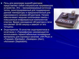  Печь для разогрева эндообтураторов
представляет собой специальное нагревающее
устройство. Это – программируемый источник
тепла, сконструированный для поддержания
данной температуры и предназначенный для
равномерного нагрева обтураторов. Нагрев
обеспечивает мощная галогеновая лампа с
повышенным инфракрасным компонентом
спектра. Время нахождения обтуратора в печи
составляет 30-90 секунд и зависит от его
толщины.
 Эндогерметик. В качестве эндогерметиков в
сочетании с «Термафилом» рекомендуется
использовать термостабильные полимерные
материалы для корневых каналов: «AH Plus» и
«Topseal» (Dentsply), «Sealapex» (Kerr),
«Acroseal» (Septodont).
 