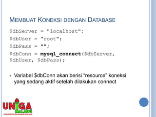 MEMBUAT KONEKSI DENGAN DATABASE
$dbServer = "localhost";
$dbUser = “root";
$dbPass = "";
$dbConn = mysql_connect($dbServer,
$dbUser, $dbPass);
 Variabel $dbConn akan berisi “resource” koneksi
yang sedang aktif setelah dilakukan connect
 
