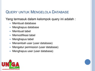 QUERY UNTUK MENGELOLA DATABASE
Yang termasuk dalam kelompok query ini adalah :
 Membuat database
 Menghapus database
 Membuat tabel
 Memodifikasi tabel
 Menghapus tabel
 Menambah user (user database)
 Mengatur permission (user database)
 Menghapus user (user database)
 