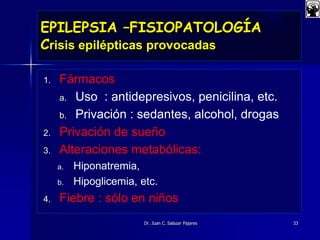 EPILEPSIA –FISIOPATOLOGÍA
Crisis epilépticas provocadas
1. Fármacos
a. Uso : antidepresivos, penicilina, etc.
b. Privación : sedantes, alcohol, drogas
2. Privación de sueño
3. Alteraciones metabólicas:
a. Hiponatremia,
b. Hipoglicemia, etc.
4. Fiebre : sólo en niños
Dr. Juan C. Salazar Pajares 33
 