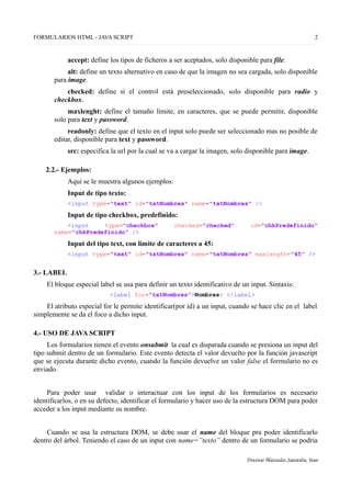 FORMULARIOS HTML - JAVA SCRIPT 2
accept: define los tipos de ficheros a ser aceptados, solo disponible para file.
alt: define un texto alternativo en caso de que la imagen no sea cargada, solo disponible
para image.
checked: define si el control está preseleccionado, solo disponible para radio y
checkbox.
maxlenght: define el tamaño límite, en caracteres, que se puede permitir, disponible
solo para text y password.
readonly: define que el texto en el input solo puede ser seleccionado mas no posible de
editar, disponible para text y password.
src: especifica la url por la cual se va a cargar la imagen, solo disponible para image.
2.2.- Ejemplos:
Aqui se le muestra algunos ejemplos:
Input de tipo texto:
<input type="text" id="txtNombres" name="txtNombres" />
Input de tipo checkbox, predefinido:
<input type="checkbox" checked="checked" id="chkPredefinido"
name="chkPredefinido" />
Input del tipo text, con límite de caracteres a 45:
<input type="text" id="txtNombres" name="txtNombres" maxlength="45" />
3.- LABEL
El bloque especial label se usa para definir un texto identificativo de un input. Sintaxis:
<label for="txtNombres">Nombres: </label>
El atributo especial for le permite identificar(por id) a un input, cuando se hace clic en el label
simplemente se da el foco a dicho input.
4.- USO DE JAVA SCRIPT
Los formularios tienen el evento onsubmit la cual es disparada cuando se presiona un input del
tipo submit dentro de un formulario. Este evento detecta el valor devuelto por la función javascript
que se ejecuta durante dicho evento, cuando la función devuelve un valor false el formulario no es
enviado.
Para poder usar validar o interactuar con los input de los formularios es necesario
identificarlos, o en su defecto, identificar el formulario y hacer uso de la estructura DOM para poder
acceder a los input mediante su nombre.
Cuando se usa la estructura DOM, se debe usar el name del bloque pra poder identificarlo
dentro del árbol. Teniendo el caso de un input con name=”texto” dentro de un formulario se podria
Docente Mazuelos Saavedra, Jean
 