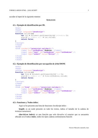 FORMULARIOS HTML - JAVA SCRIPT 3
acceder al input de la siguiente manera:
form.texto
4.1.- Ejemplo de identificación por ID.
<html>
<head>
<script language="JavaScript">
function validar(){
var txt = document.getElementById('txtNombres');
alert('Su nombre es:' + txt.value);
return false;
}
</script>
</head>
<body>
<form onsubmit="javascript:validar();">
<label for="txtNombres">Nombres: </label>
<input type="text" id="txtNombres" name="txtNombres" />
<input type="submit" value="Enviar" />
</form>
</body>
</html>
4.2.- Ejemplo de Identificación por navegación de árbol DOM:
<html>
<head>
<script language="JavaScript">
function validar(){
var form = document.getElementById('form');
alert('Su nombre es:' + form.txtNombres.value);
return false;
}
</script>
</head>
<body>
<form id="form" onsubmit="javascript:validar();">
<label for="txtNombres">Nombres: </label>
<input type="text" id="txtNombres" name="txtNombres" />
<input type="submit" value="Enviar" />
</form>
</body>
</html>
4.3.- Funciones y Nodos útiles:
Aqui se les presenta una lista de funciones JavaScript útiles:
length: es un nodo presente en todo los textos, indica el tamaño de la cadena de
texto(en caracteres).
charAt(var index): es una función que solo devuelve el caracter que se encuentra
ubicado en el índice index, todos los tipos cadena contienenesta función
Docente Mazuelos Saavedra, Jean
 