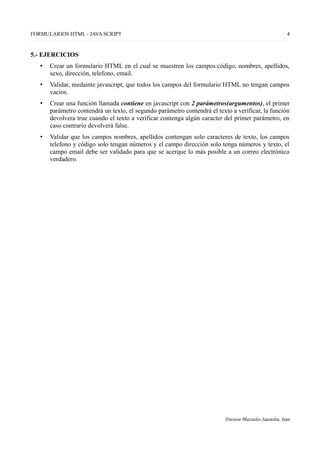 FORMULARIOS HTML - JAVA SCRIPT 4
5.- EJERCICIOS
• Crear un formulario HTML en el cual se muestren los campos:código, nombres, apellidos,
sexo, dirección, telefono, email.
• Validar, medainte javascript, que todos los campos del formulario HTML no tengan campos
vacios.
• Crear una función llamada contiene en javascript con 2 parámetros(argumentos), el primer
parámetro contendrá un texto, el segundo parámetro contendrá el texto a verificar, la función
devolvera true cuando el texto a verificar contenga algún caracter del primer parámetro, en
caso contrario devolverá false.
• Validar que los campos nombres, apellidos contengan solo caracteres de texto, los campos
telefono y código solo tengan números y el campo dirección solo tenga números y texto, el
campo email debe ser validado para que se acerque lo más posible a un correo electrónico
verdadero.
Docente Mazuelos Saavedra, Jean
 