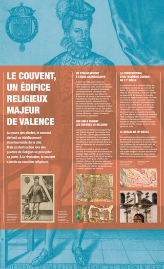 LE COUVENT,
UN ÉDIFICE
RELIGIEUX
MAJEUR
DE VALENCE
Au cours des siècles, le couvent
devient un établissement
incontournable de la cité.
Mais sa destruction lors des
guerres de Religion va précipiter
sa perte. À la révolution, le couvent
a perdu sa vocation religieuse.
UN ÉTABLISSEMENT
À L’AURA GRANDISSANTE
À partir de 1248, est confiée aux
franciscains et aux dominicains l’impor-
tante mission de lutter contre les hérésies.
Les franciscains adoptent dorénavant
un comportement exemplaire qui
augmentera d’autant leur influence.
À partir du 16e
siècle, c’est même dans
l’enceinte du couvent que l’on élit les
consuls de la ville : chaque 25 avril,
les chefs de famille s’y réunissent pour
désigner les personnes chargées d’admi-
nistrer la ville pendant un an. Les quatre
consuls représentent chacun une catégorie
sociale différente : nobles, bourgeois,
marchands et laboureurs.
UNE CIBLE DURANT
LES GUERRES DE RELIGION
Les guerres de Religion provoquent les
plus grands troubles de l’histoire de la
cité. En 1567, les troupes protestantes
s’emparent de Valence et saccagent la
ville. De par son importance religieuse
et politique, le couvent devient alors une
cible privilégiée et est en grande partie
détruit.
Rapidement après le sac du premier
couvent, la construction d’un second est
réalisée. Mais en 1581, le roi de France
Henri III le fait raser. Il décide de se servir
de l’espace libéré pour y édifier une
citadelle. Grâce à ce nouveau bâtiment
militaire, il souhaite réaffirmer la suprématie
royale dans une ville qui fut quelque peu
« rebelle » pendant les troubles.
LA CONSTRUCTION
D’UN TROISIÈME COUVENT
AU 17E
SIÈCLE
L’implantation de la citadelle oblige les
cordeliers à construire, au cours du 17e
siècle, un troisième couvent sur ce qui
reste de leur domaine. C’est à ce dernier
qu’appartient, à l’époque, la chapelle.
Le corps de logis principal longe l’actuelle
rue André Lacroix. Les autres corps de
bâtiments s’organisent essentiellement
autour d’un cloître. Enfin, une série de
cours et de jardins viennent compléter
l’ensemble. Les travaux du couvent
s’achèvent avec la chapelle. Construite
en 10 ans, elle est consacrée le 6 novembre
1696. Sa façade affiche une composition
classique, parfaitement symétrique,
animée de décors d’inspiration baroque
comme le fronton rompu, les trois vases
garnis de fruits…
LE DÉCLIN AU 18E
SIÈCLE
Ces multiples reconstructions nécessitent
de gros efforts financiers qui impactent
durablement le budget de la communauté.
Les cordeliers ne parviendront pas à se
relever de cette situation. Lorsque la
Révolution française éclate, il ne reste plus
que quatre religieux. Ils sont expulsés en
1790. Vide, la chapelle est alors utilisée
pour emprisonner les prêtres réfractaires.
Le vray portraict
de la ville et cité
de Valence, dessin
de Pierre Prévost
gravé dans la
Cosmographie
de Belleforest, 1575.
Collection Jacques Bénévise
Liefrinck Hans I et II,
Portrait d’Henri III,
après 1574, musée
Condé, Chantilly.
© RMN Grand Palais
(domaine de Chantilly
Détail du plan de Valence
vers 1810, dessiné par
Léopold Paignard.
© Archives municipales de Valence / 1S 37
Façade de la chapelle
des Cordeliers.
© E. Georges
 