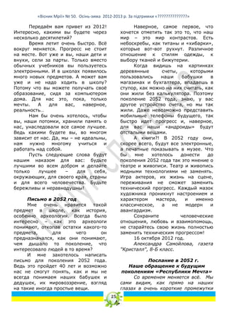 «Вісник Мрії» № 50. Осінь-зима 2012-2013 р. За підтримки «??????????????»

      Передаѐм вам привет из 2012!                    Наверное, самое первое, что
Интересно, какими вы будете через                хочется отметить так это то, что наш
несколько десятилетий?                           мир – это мир контрастов. Есть
      Время летит очень быстро. Всѐ              небоскребы, как титаны и «хибарки»,
вокруг меняется. Прогресс не стоит               которые вот-вот рухнут. Различное
на месте. Вот уже и вы, наши дети и              отношение к стилям одежды, к
внуки, сели за парты. Только вместо              выбору тканей и бижутерии.
обычных учебников вы пользуетесь                      Когда видишь на картинках
электронными. И в школах появилось               деревянные       счеты,     которыми
много новых предметов. А может вам               пользовались     наши   бабушки     в
уже и не надо ходить в школу?                    магазинах и бухгалтера, впадаешь в
Потому что вы можете получать своѐ               ступор, как можно на них считать, как
образование, сидя за компьютером                 они жили без калькулятора. Поэтому
дома. Для нас это, пока, только                  поколение 2052 года, знаю, у вас
мечты.    А   для    вас,   наверное,            другое устройство счета, но мы так
реальность…                                      жили. Даже невозможно представить
      Нам бы очень хотелось, чтобы               мобильные телефоны будущего, так
вы, наши потомки, хранили память о               быстро идет прогресс и, наверное,
нас, унаследовали все самое лучшее.              для вас наши «андроиды» будут
Ведь какими будете вы, во многом                 отсталыми вещами.
зависит от нас. Да, мы – не идеальны,                 А книги?! В 2052 году они,
нам   нужно     многому   учиться   и            скорее всего, будут все электронные,
работать над собой.                              а печатные показывать в музее. Что
      Пусть следующие слова будут                бы    мне    хотелось   донести    до
нашим наказом для вас: будьте                    поколения 2052 года так это мнение о
лучшими во всем добром и делайте                 театре и живописи. Театр и живопись
только    лучшее     –    для   себя,            модными технологиями не заменять.
окружающих, для своего края, страны              Игра актеров, их жизнь на сцене,
и для всего человечества. Будьте                 переживания не сможет заменить
бережливы и неравнодушны!                        технический прогресс. Каждый мазок
                                                 художника проникнут настроением и
     Письмо в 2052 год                           характером     мастера,   и   именно
     Мне    очень   нравится   такой             классическое,    а   не   модерн    и
предмет в школе, как история,                    авангардизм.
особенно археология. Всегда было                      Сохраните          человеческие
интересно – как это археологи                    отношения, любовь и взаимопомощь,
понимают, откопав остатки какого-то              не старайтесь свою жизнь полностью
предмета,      для      чего      он             заменить техническим прогрессом!
предназначался, как они понимают,                     16 октября 2012 год.
чем дышало то поколение, что                          Александра Самойлова, газета
интересовало людей в то время?                   "Кристалл", 8-Б класс.
     И мне захотелось написать
письмо для поколения 2052 года.                             Послание в 2052 г.
Ведь это пройдет 40 лет и возможно                  Наше обращение к будущим
нас не смогут понять, как и мы не                поколениям «Республики Мечта»
всегда понимаем наших бабушек и                       Со временем меняется всѐ. Мы
дедушек, их мировоззрение, взгляд                сами видим, как прямо на наших
на такие иногда простые вещи.                    глазах в очень короткие промежутки
                                            25
 