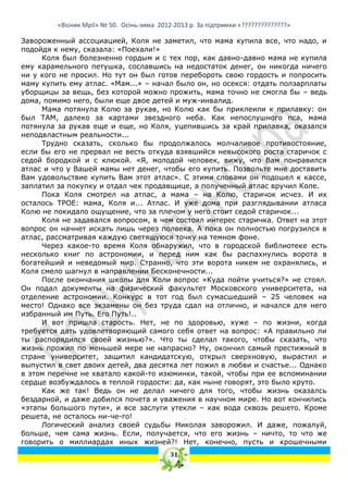 «Вісник Мрії» № 50. Осінь-зима 2012-2013 р. За підтримки «??????????????»

Завороженный ассоциацией, Коля не заметил, что мама купила все, что надо, и
подойдя к нему, сказала: «Поехали!»
     Коля был болезненно гордым и с тех пор, как давно-давно мама не купила
ему карамельного петушка, сославшись на недостаток денег, он никогда ничего
ни у кого не просил. Но тут он был готов перебороть свою гордость и попросить
маму купить ему атлас. «Мам...» – начал было он, но осекся: отдать ползарплаты
уборщицы за вещь, без которой можно прожить, мама точно не смогла бы – ведь
дома, помимо него, были еще двое детей и муж-инвалид.
     Мама потянула Колю за рукав, но Колю как бы приклеили к прилавку: он
был ТАМ, далеко за картами звездного неба. Как непослушного пса, мама
потянула за рукав еще и еще, но Коля, уцепившись за край прилавка, оказался
неподвластным реальности...
     Трудно сказать, сколько бы продолжалось молчаливое противостояние,
если бы его не прервал не весть откуда взявшийся невысокого роста старичок с
седой бородкой и с клюкой. «Я, молодой человек, вижу, что Вам понравился
атлас и что у Вашей мамы нет денег, чтобы его купить. Позвольте мне доставить
Вам удовольствие купить Вам этот атлас». С этими словами он подошел к кассе,
заплатил за покупку и отдал чек продавщице, а полученный атлас вручил Коле.
     Пока Коля смотрел на атлас, а мама – на Колю, старичок исчез. И их
осталось ТРОЕ: мама, Коля и... Атлас. И уже дома при разглядывании атласа
Колю не покидало ощущение, что за плечом у него стоит седой старичок...
     Коля не задавался вопросом, в чем состоял интерес старичка. Ответ на этот
вопрос он начнет искать лишь через полвека. А пока он полностью погрузился в
атлас, рассматривая каждую светящуюся точку на темном фоне.
     Через какое-то время Коля обнаружил, что в городской библиотеке есть
несколько книг по астрономии, и перед ним как бы распахнулись ворота в
богатейший и неведомый мир. Странно, что эти ворота никем не охранялись, и
Коля смело шагнул в направлении Бесконечности...
     После окончания школы для Коли вопрос «Куда пойти учиться?» не стоял.
Он подал документы на физический факультет Московского университета, на
отделение астрономии. Конкурс в тот год был сумасшедший – 25 человек на
место! Однако все экзамены он без труда сдал на отлично, и начался для него
избранный им Путь. Его Путь!..
     И вот пришла старость. Нет, не по здоровью, хуже – по жизни, когда
требуется дать удовлетворяющий самого себя ответ на вопрос: «А правильно ли
ты распорядился своей жизнью?». Что ты сделал такого, чтобы сказать, что
жизнь прожил по меньшей мере не напрасно? Ну, окончил самый престижный в
стране университет, защитил кандидатскую, открыл сверхновую, вырастил и
выпустил в свет двоих детей, два десятка лет пожил в любви и счастье... Однако
в этом перечне не хватало какой-то изюминки, такой, чтобы при ее вспоминании
сердце возбуждалось в теплой гордости: да, как ныне говорят, это было круто.
     Как же так! Ведь он не делал ничего для того, чтобы жизнь оказалсь
бездарной, и даже добился почета и уважения в научном мире. Но вот кончились
«этапы большого пути», и все заслуги утекли – как вода сквозь решето. Кроме
решета, не осталось ни-че-го!
     Логический анализ своей судьбы Николая заворожил. И даже, пожалуй,
больше, чем сама жизнь. Если, получается, что его жизнь – ничто, то что же
говорить о миллиардах иных жизней?! Нет, конечно, пусть и крошечными
                                            31
 