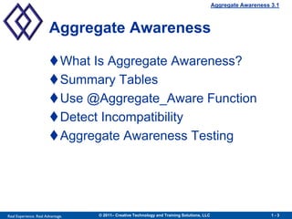 Aggregate Awareness 3.1



                        Aggregate Awareness

                        What Is Aggregate Awareness?
                        Summary Tables
                        Use @Aggregate_Aware Function
                        Detect Incompatibility
                        Aggregate Awareness Testing




Real Experience. Real Advantage.   © 2011– Creative Technology and Training Solutions, LLC                       1-3
 