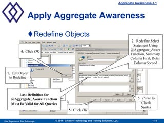 Aggregate Awareness 3.1



                        Apply Aggregate Awareness

                        Redefine Objects
                                                                                                     2. Redefine Select
                                                                                                      Statement Using
                 4. Click OK                                                                        @Aggregate_Aware
                                                                                                    Function, Summary
                                                                                                    Column First, Detail
                                                                                                      Column Second

  1. Edit Object
   to Redefine



            Last Definition for
       @Aggregate_Aware Function                                                                        3. Parse to
       Must Be Valid for All Queries                                                                       Check
                                                                                                          Syntax
                                              5. Click OK


Real Experience. Real Advantage.   © 2011– Creative Technology and Training Solutions, LLC                        1-9
 