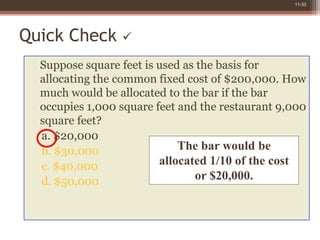 11-33
Quick Check 
Suppose square feet is used as the basis for
allocating the common fixed cost of $200,000. How
much would be allocated to the bar if the bar
occupies 1,000 square feet and the restaurant 9,000
square feet?
a. $20,000
b. $30,000
c. $40,000
d. $50,000
The bar would be
allocated 1/10 of the cost
or $20,000.
 