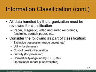 © Copyright 2005 (ISC)2® All Rights Reserved.
67
Information Security Management v5.0
Information Classification (cont.)
• All data handled by the organization must be
reviewed for classification
– Paper, magnetic, video and audio recordings,
facsimile, scratch paper, etc.
• Consider the following as part of classification:
– Exclusive possession (trade secret, etc)
– Utility (usefulness)
– Cost of creation/recreation
– Liability (for protection)
– Convertibility/negotiability (EFT, etc)
– Operational impact (if unavailable)
 