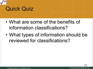 © Copyright 2005 (ISC)2® All Rights Reserved.
70
Information Security Management v5.0
Quick Quiz
• What are some of the benefits of
information classifications?
• What types of information should be
reviewed for classifications?
 