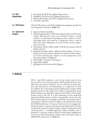 PCR Amplification of Full-Length HIV-1 5
2.3. PCR
Amplification
1. GeneAmp XL PCR Kit (Applied Biosystems).
2. AmpliWax, PCR Gem 50 (Applied Biosystems).
3. 10 mM dNTP Mix with dTTP (Applied Biosystems).
4. TE buffer (pH 8.0).
2.4. PCR Primers All the PCR primers and PCR amplification programs specific for
each fragment are listed in Table 1.1.
2.5. Agarose Gel
Analysis
1. Agarose (Fisher Scientific).
2. 6X gel-loading buffer: 0.25% bromophenol blue, 0.25% xylene
cyanol, 30% glycerol, water up to desired volume. A stock
solution can be prepared and aliquots can be made in 1.5 mL
microfuge tubes and stored in a refrigerator. Once a tube is
taken out of the refrigerator, it can be stored at room temper-
ature and used.
3. Tris-Borate-EDTA (TBE) buffer: 0.45 M Tris-borate, 0.01 M
EDTA, pH 8.3.
4. Ethidium bromide tablets, 100 mg/tablet (Sigma). To have a
10 mg/mL stock solution, dissolve one tablet in 10 mL deion-
ized water and keep the solution at room temperature away
from direct light (see Note 2 ).
5. DNA ladder, 1 kb plus (Invitrogen).
6. Disposable scalpels.
7. QIAquick Gel Extraction Kit (Qiagen).
3. Methods
HIV-1 viral RNA isolation is one of the critical steps for the
success of the rest of the procedures. RNA should always be han-
dled with care; gloves should be worn at all times to help elim-
inate the introduction of endonucleases. It is important to work
in an RNase-free environment and use RNase-free reagents. Work
should be done in a Bio-safety level 2 (BSL-2) laminar flow hood;
RNA isolation areas should be separate from DNA or PCR ampli-
fication areas in the lab. It is also important to have dedicated
pipettes for RNA isolation. If this is not possible, always clean the
hood and the pipettes with RNase and DNA contaminant remov-
ing reagents and turn on the UV light, in the laminar flow hood,
for 20–30 min after use. To increase viral recovery, we suggest pel-
leting the plasma virions in siliconized microfuge tubes. We also
recommend using 0.5–1.0 mL sample volumes, particularly if the
viral load is low (  10, 000 copies/mL). When available, 1 mL is
preferred. Using this method, RNA for full-length amplification
can be recovered from plasma samples with viral loads as little as
5,000 RNA copies/mL (see Note 3 ).
 
