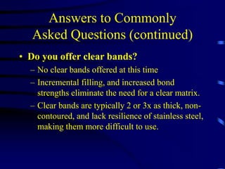 Answers to Commonly
Asked Questions (continued)
• Do you offer clear bands?
– No clear bands offered at this time
– Incremental filling, and increased bond
strengths eliminate the need for a clear matrix.
– Clear bands are typically 2 or 3x as thick, non-
contoured, and lack resilience of stainless steel,
making them more difficult to use.
 