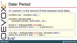 @JosePaumard#50new8
Date: Period
A « period » is the amount of time between local dates
LocalDate now = LocalDate.now() ;
LocalDate shakespeareDoB =
LocaleDate.of(1564, Month.APRIL, 23) ;
Period p = shakespeareDoB.until(now) ;
System.out.println("# years = " + p.getYears()) ;
long days = shakespeareDoB.until(now, ChronoUnit.DAYS) ;
System.out.println("# days = " + days) ;
 
