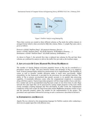 International Journal of Computer Science & Engineering Survey (IJCSES) Vol.5, No.1, February 2014
6
Figure 3. Netflow Analysis using Hadoop Pig
These three sections are created as three different schemas as Pig needs the netflow datasets in
arranged format which is then converted to SQL-like schema. Hence. A sample Pig Latin code is
given as follows:
Protocol = LOAD ‘NetFlow-Data1’ AS (protocol:chararray, flow:int, …)
Source = LOAD ‘NetFlow-Data2’ AS (SrcIF:chararray, SrcIPAddress:chararray, …)
Destination = LOAD ‘NetFlow-Data3’ AS (DstIF:chararray, DstIPaddress, …)
As shown in Figure 3, the network flow data is deduced into schemas by Pig and later these
schemas are combined for analysis to deliver the traffic flow per node as the resultant output.
5. ADVANTAGES OF USING HADOOP PIG OVER MAPREDUCE
The member of Apache Hadoop ecosystem popularly known as Pig can be considered as a
procedural version of SQL. The most attractive feature and advantage of Pig is its simplicity
itself. It doesn't demand highly skilled Java professionals for its implementation. The flexibility in
syntax as well as dynamic variable allocation makes it much more user-friendly. Added
extensibility for the framework is provided by the provisions for user-defined functions. The
ability of Pig to process un-structured data greatly accounts to its parallel data processing
capability. A remarkable difference comes when the computational complexity is considered
along with these aspects. Typical map-reduce programs will have large number of java code lines,
but a similar task can be accomplished using Pig Latin scripts in very fewer lines of code. Huge
network flow data input files can be processed by writing simple programs in Pig Latin which
closely resembles scripting languages like Perl and Python. In other words, the computational
complexity of Pig Latin scripts are much lesser than similar MapReduce programs written in Java
and this particular property makes Pig suitable for the implementation of this project. The
procedures and experiments followed for arriving at such a conclusion is described in Section 6.
6. EXPERIMENTS AND RESULTS
Apache Pig was selected as the programming language for Netflow analysis after conducting a
short test on sample input files with different sizes.
 