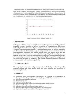 International Journal of Computer Science & Engineering Survey (IJCSES) Vol.5, No.1, February 2014
8
From this we can derive an expression as follows: As the input file size increases in the multiples
of x, the execution time for typical MapReduce also increases proportionally whereas Hadoop Pig
maintains a constant time at least for x upto 5 times. Graphs are plotted between the input file size
and execution time for both cases and are given as Figure 5 and Figure 6.
Figure 6. Input file-size vs. execution time for Pig
7. CONCLUSION
In this paper, a detailed survey regarding the wide spread acceptance of Apache Pig platform is
conducted. The major features of the network traffic flows are extracted for data analysis using
Hadoop Pig for the implementation. Pig was tested and proved to be advantageous in this aspect
with a very low computational complexity. The main advantage is that the Network flow capture
and flow analysis is done with the help of easily available open-source tools. Upon the
implementation of a Pig-based flow analyzer, network traffic flow analysis can be done with
increased convenience and easiness even without the help of highly developed programming
expertise. It can greatly reduce the time consumed for researching on the complex control loops
and programming constructs for implementing a typical MapReduce paradigm using Java, but
still enjoys the advantages of MapReduce task division technique by means of the layered
architecture and in-built compilers of Apache Pig.
ACKNOWLEDGEMENT
We are greatly indebted to the college management and the faculty members for providing
necessary hardware and other facilities along with timely guidance and suggestions for
implementing this work.
REFERENCES
[1] An Internet Trafﬁc Analysis Method with MapReduce by Youngseok Lee, Wonchul Kang and
Hyeongu Son from Chungnam National University, Daejeon, 305-764, Republic of Korea
[2] http://orzota.com/blog/pig-for-beginners/
[3] http://pig.apache.org/
[4] http://www.hadoop.apache.org
[5] http://jugnu-life.blogspot.com/2012/03/installing-pig-apache-hadoop-pig.html
[6] http://www.hadoop.apache.org
[7] http://www.ibm.com/developerworks/library/l-hadoop-1/
[8] http://www.ibm.com/developerworks/linux/library/l-apachepigdataquery/
[9] http://ankitasblogger.blogspot.in/2011/01/hadoop-cluster-setup.html
 